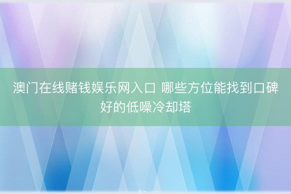 澳门在线赌钱娱乐网入口 哪些方位能找到口碑好的低噪冷却塔
