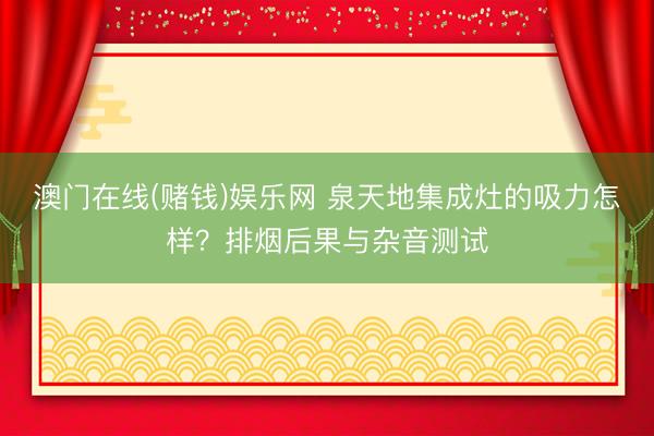 澳门在线(赌钱)娱乐网 泉天地集成灶的吸力怎样？排烟后果与杂音测试