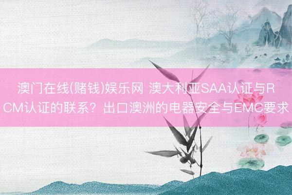 澳门在线(赌钱)娱乐网 澳大利亚SAA认证与RCM认证的联系？出口澳洲的电器安全与EMC要求