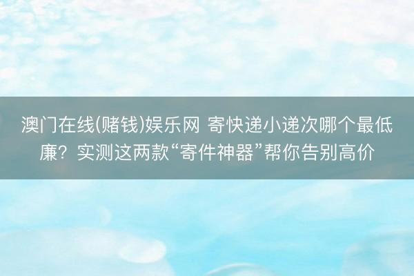 澳门在线(赌钱)娱乐网 寄快递小递次哪个最低廉？实测这两款“寄件神器”帮你告别高价