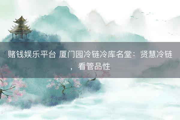 赌钱娱乐平台 厦门园冷链冷库名堂：贤慧冷链，看管品性