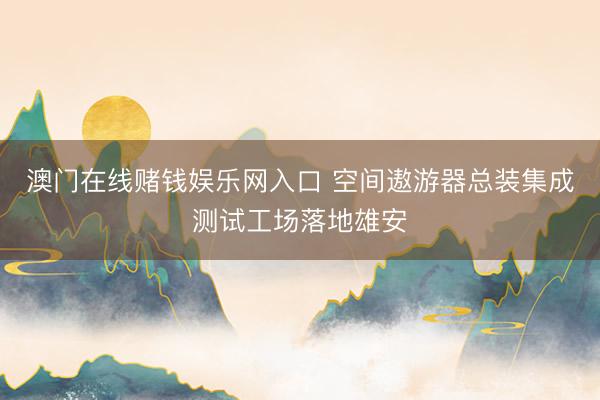 澳门在线赌钱娱乐网入口 空间遨游器总装集成测试工场落地雄安