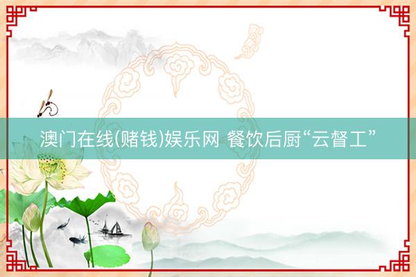 澳门在线(赌钱)娱乐网 餐饮后厨“云督工”