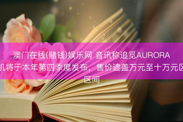 澳门在线(赌钱)娱乐网 音讯称追觅AURORA手机将于本年第四季度发布，售价遮盖万元至十万元区间