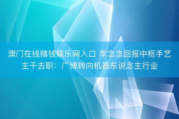 澳门在线赌钱娱乐网入口 李念念回报中枢手艺主干去职：广博转向机器东说念主行业