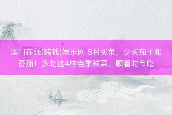 澳门在线(赌钱)娱乐网 5月买菜，少买茄子和番茄！多吃这4样当季鲜菜，顺着时节吃