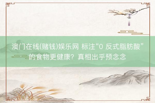 澳门在线(赌钱)娱乐网 标注“0 反式脂肪酸”的食物更健康？真相出乎预念念