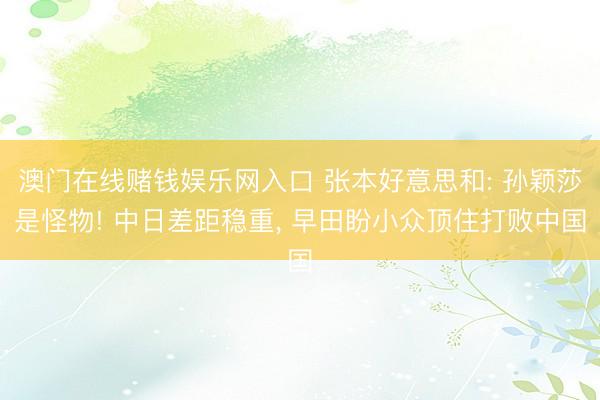 澳门在线赌钱娱乐网入口 张本好意思和: 孙颖莎是怪物! 中日差距稳重， 早田盼小众顶住打败中国