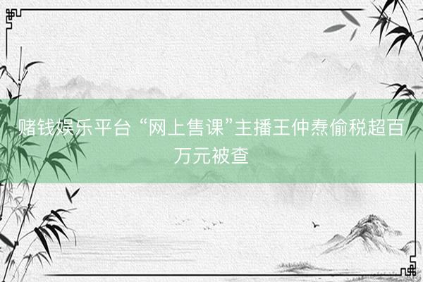 赌钱娱乐平台 “网上售课”主播王仲焘偷税超百万元被查