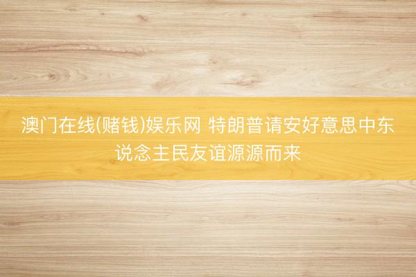 澳门在线(赌钱)娱乐网 特朗普请安好意思中东说念主民友谊源源而来