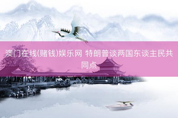 澳门在线(赌钱)娱乐网 特朗普谈两国东谈主民共同点
