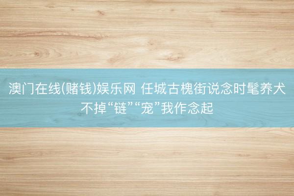 澳门在线(赌钱)娱乐网 任城古槐街说念时髦养犬不掉“链”“宠”我作念起