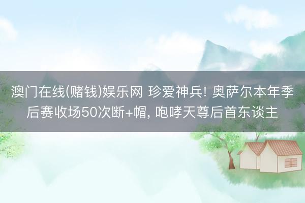 澳门在线(赌钱)娱乐网 珍爱神兵! 奥萨尔本年季后赛收场50次断+帽， 咆哮天尊后首东谈主