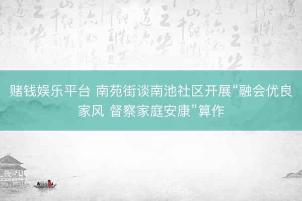 赌钱娱乐平台 南苑街谈南池社区开展“融会优良家风 督察家庭安康”算作