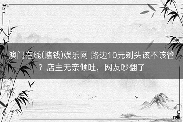澳门在线(赌钱)娱乐网 路边10元剃头该不该管？店主无奈倾吐，网友吵翻了