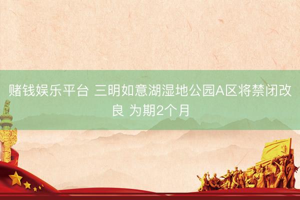 赌钱娱乐平台 三明如意湖湿地公园A区将禁闭改良 为期2个月