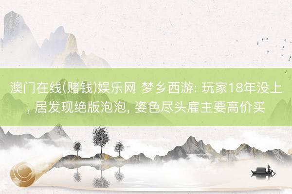 澳门在线(赌钱)娱乐网 梦乡西游: 玩家18年没上， 居发现绝版泡泡， 姿色尽头雇主要高价买