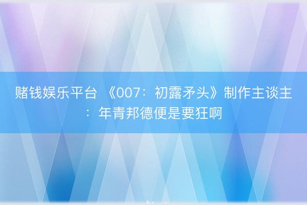 赌钱娱乐平台 《007：初露矛头》制作主谈主：年青邦德便是要狂啊