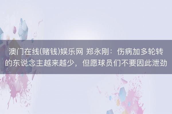 澳门在线(赌钱)娱乐网 郑永刚：伤病加多轮转的东说念主越来越少，但愿球员们不要因此泄劲