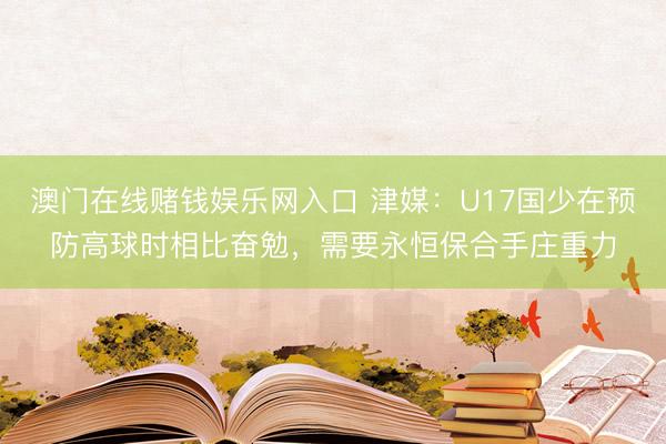 澳门在线赌钱娱乐网入口 津媒:U17国少在预防高球时相比奋勉,需要永恒保合手庄重力