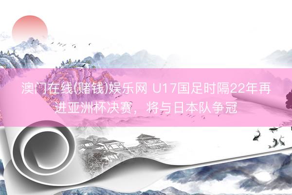 澳门在线(赌钱)娱乐网 U17国足时隔22年再进亚洲杯决赛，将与日本队争冠