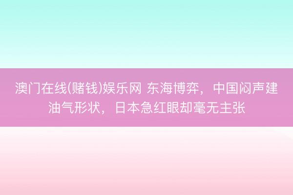 澳门在线(赌钱)娱乐网 东海博弈，中国闷声建油气形状，日本急红眼却毫无主张