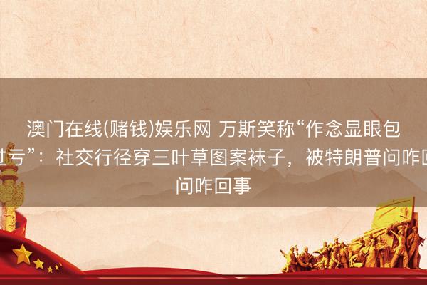 澳门在线(赌钱)娱乐网 万斯笑称“作念显眼包吃过亏”：社交行径穿三叶草图案袜子，被特朗普问咋回事