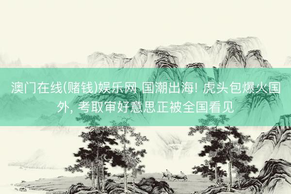 澳门在线(赌钱)娱乐网 国潮出海! 虎头包爆火国外， 考取审好意思正被全国看见