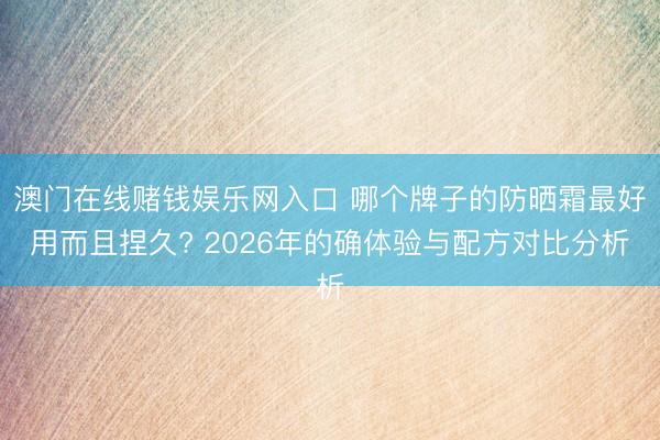 澳门在线赌钱娱乐网入口 哪个牌子的防晒霜最好用而且捏久? 2026年的确体验与配方对比分析