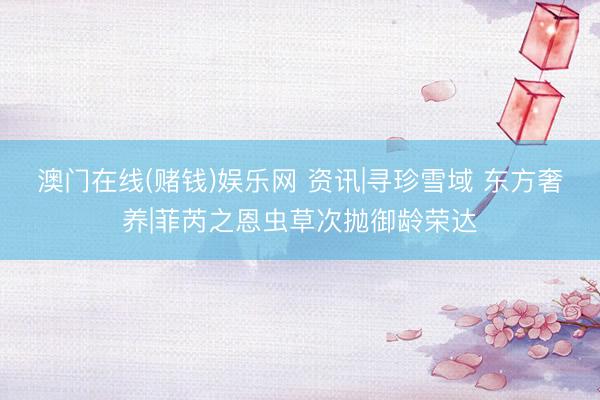 澳门在线(赌钱)娱乐网 资讯|寻珍雪域 东方奢养|菲芮之恩虫草次抛御龄荣达