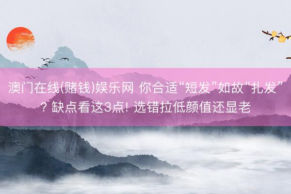 澳门在线(赌钱)娱乐网 你合适“短发”如故“扎发”? 缺点看这3点! 选错拉低颜值还显老