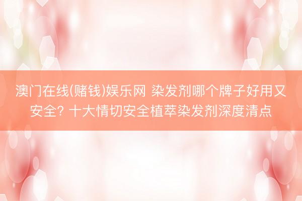 澳门在线(赌钱)娱乐网 染发剂哪个牌子好用又安全? 十大情切安全植萃染发剂深度清点