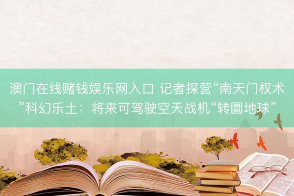澳门在线赌钱娱乐网入口 记者探营“南天门权术”科幻乐土：将来可驾驶空天战机“转圜地球”