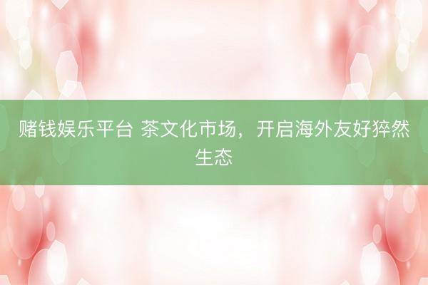 赌钱娱乐平台 茶文化市场，开启海外友好猝然生态