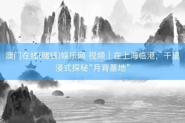 澳门在线(赌钱)娱乐网 视频｜在上海临港，千里浸式探秘“月背基地”