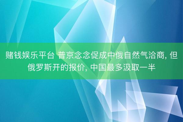 赌钱娱乐平台 普京念念促成中俄自然气洽商， 但俄罗斯开的报价， 中国最多汲取一半