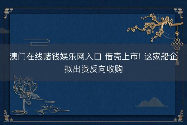 澳门在线赌钱娱乐网入口 借壳上市! 这家船企拟出资反向收购