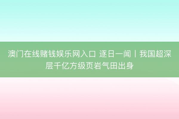 澳门在线赌钱娱乐网入口 逐日一闻丨我国超深层千亿方级页岩气田出身