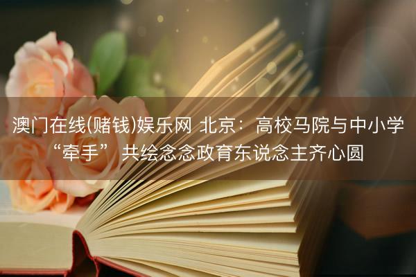 澳门在线(赌钱)娱乐网 北京：高校马院与中小学“牵手”  共绘念念政育东说念主齐心圆