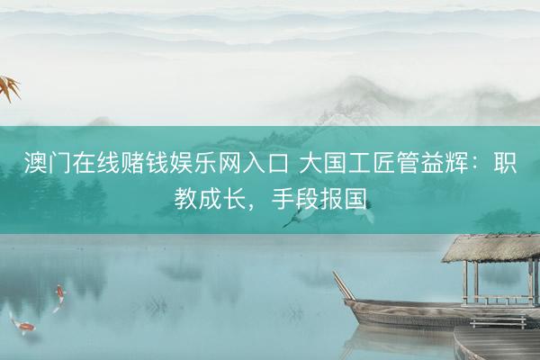 澳门在线赌钱娱乐网入口 大国工匠管益辉：职教成长，手段报国