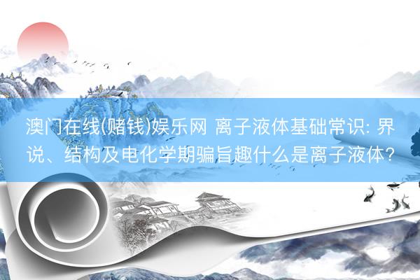 澳门在线(赌钱)娱乐网 离子液体基础常识: 界说、结构及电化学期骗旨趣什么是离子液体?