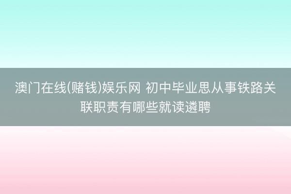 澳门在线(赌钱)娱乐网 初中毕业思从事铁路关联职责有哪些就读遴聘