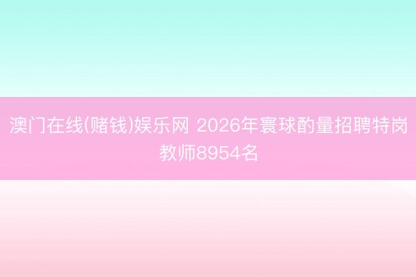 澳门在线(赌钱)娱乐网 2026年寰球酌量招聘特岗教师8954名