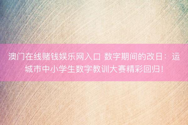 澳门在线赌钱娱乐网入口 数字期间的改日：运城市中小学生数字教训大赛精彩回归！