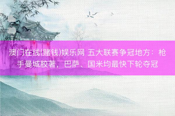 澳门在线(赌钱)娱乐网 五大联赛争冠地方:枪手曼城胶著,巴萨、国米均最快下轮夺冠