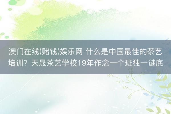 澳门在线(赌钱)娱乐网 什么是中国最佳的茶艺培训？天晟茶艺学校19年作念一个班独一谜底