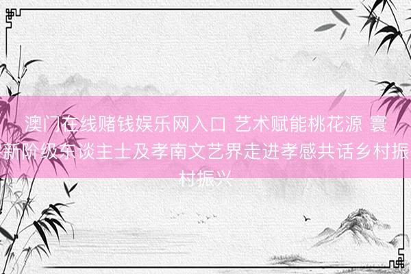 澳门在线赌钱娱乐网入口 艺术赋能桃花源 寰宇新阶级东谈主士及孝南文艺界走进孝感共话乡村振兴