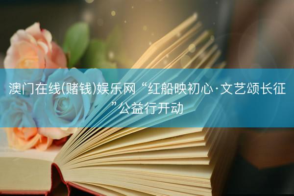 澳门在线(赌钱)娱乐网 “红船映初心·文艺颂长征”公益行开动
