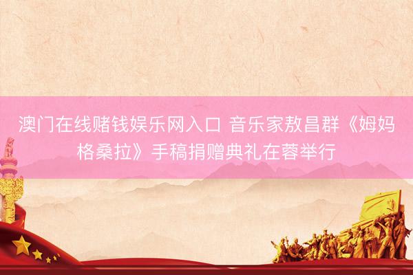 澳门在线赌钱娱乐网入口 音乐家敖昌群《姆妈格桑拉》手稿捐赠典礼在蓉举行