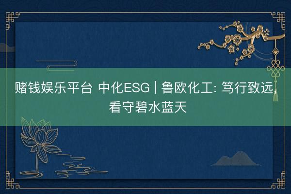 赌钱娱乐平台 中化ESG | 鲁欧化工: 笃行致远， 看守碧水蓝天